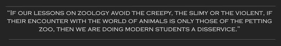 If our lessons on zoology avoid the creepy...if their encounter with the world of animals is only those of the petting zoo, then we are doing modern students a disservice.